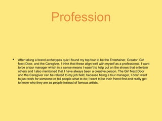 Profession
• After taking a brand archetypes quiz I found my top four to be the Entertainer, Creator, Girl
Next Door, and the Caregiver. I think that these align well with myself as a professional. I want
to be a tour manager which in a sense means I wasn’t to help put on the shows that entertain
others and I also mentioned that I have always been a creative person. The Girl Next Door
and the Caregiver can be related to my job field, because being a tour manager, I don’t want
to just work for someone or tell people what to do; I want to be their friend first and really get
to know who they are as people instead of famous artists.
 