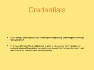Credentials
• I have already won multiple awards pertaining to event planning and management through
Collegiate DECA
• In every part-time job I have had previous to going to school, I was always expected to
perform the tasks of those above my position even though I had the lower title, which I feel
goes to show my trustworthiness and responsibility.
 