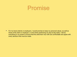 Promise
• For my future clients or employers, I would promise to keep my personal values, as well as
those of the client or employer, in mind when performing my day-to-day tasks. I will do
everything in my power to ensure that the artist that I tour with are comfortable and agree with
every decision that must be made.
 