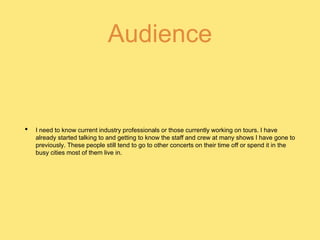 Audience
• I need to know current industry professionals or those currently working on tours. I have
already started talking to and getting to know the staff and crew at many shows I have gone to
previously. These people still tend to go to other concerts on their time off or spend it in the
busy cities most of them live in.
 