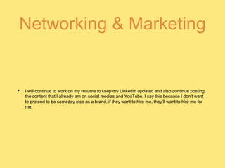 Networking & Marketing
• I will continue to work on my resume to keep my LinkedIn updated and also continue posting
the content that I already am on social medias and YouTube. I say this because I don’t want
to pretend to be someday else as a brand, if they want to hire me, they’ll want to hire me for
me.
 