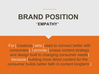 BRAND POSITION
For [Creatives] who [need to connect better with
consumers], I provide [unique content strategy
and design built to changing consumer needs]
because [building more direct content for the
consumer builds better faith in content longterm.]
“EMPATHY”
 