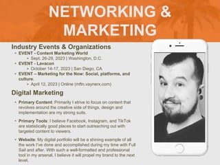 NETWORKING &
MARKETING
Industry Events & Organizations
• EVENT - Content Marketing World
‣ Sept. 26-29, 2023 | Washington, D.C.
• EVENT - Lavacon
‣ October 14-17, 2023 | San Diego, CA
• EVENT – Marketing for the Now: Social, platforms, and
culture.
‣ April 12, 2023 | Online (mftn.vaynerx.com)
Digital Marketing
• Primary Content: Primarily I strive to focus on content that
revolves around the creative side of things, design and
implementation are my strong suits.
• Primary Tools: I believe Facebook, Instagram, and TikTok
are statistically good places to start outreaching out with
targeted content to viewers.
• Website: My digital portfolio will be a shining example of all
the work I’ve done and accomplished during my time with Full
Sail and after. With such a well-formatted and professional
tool in my arsenal, I believe it will propel my brand to the next
level.
Picture of You
Goes Here
 