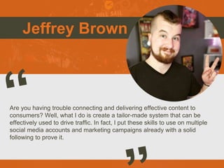 Jeffrey Brown
Are you having trouble connecting and delivering effective content to
consumers? Well, what I do is create a tailor-made system that can be
effectively used to drive traffic. In fact, I put these skills to use on multiple
social media accounts and marketing campaigns already with a solid
following to prove it.
Picture of You
Goes Here
 