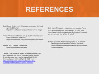 REFERENCES
Social Banner Design. (n.d.). Cybergeeks Corporation. Retrieved
April 10, 2023, from
https://www.cybergeekscorp.com/social-banner-design/
Hearst DMS Careers | Monster.com. (n.d.). Www.monster.com.
Retrieved April 10, 2023, from
https://www.monster.com/company/profiles/hearst-dms/
linkedin. (n.d.). LinkedIn. Linkedin.com.
https://www.linkedin.com/feed/
Chapter 1: The Purpose of Work Is to Work on Purpose - The
Story of Purpose: The Path to Creating a Brighter Brand, a
Greater Company, and a Lasting Legacy [Book]. (n.d.).
Www.oreilly.com. Retrieved April 10, 2023, from
https://learning.oreilly.com/library/view/the-story-
of/9781118463994/xhtml/Chapter01.html#sec4
Do-It-Yourself headshots - and you can even use your iPhone.
(n.d.). Www.linkedin.com. Retrieved April 10, 2023, from
https://www.linkedin.com/pulse/tips-do-it-yourself-headshot-
you-can-even-use-your-iphone-de-witte/
31 Types of Content We Crave [Infographic]. (n.d.). Content
Marketing Institute. Retrieved April 10, 2023, from
https://contentmarketinginstitute.com/articles/content-
crave-infographic/
 