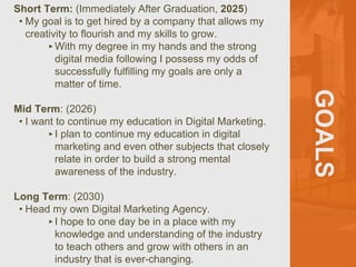 GOALS
Short Term: (Immediately After Graduation, 2025)
• My goal is to get hired by a company that allows my
creativity to flourish and my skills to grow.
‣With my degree in my hands and the strong
digital media following I possess my odds of
successfully fulfilling my goals are only a
matter of time.
Mid Term: (2026)
• I want to continue my education in Digital Marketing.
‣I plan to continue my education in digital
marketing and even other subjects that closely
relate in order to build a strong mental
awareness of the industry.
Long Term: (2030)
• Head my own Digital Marketing Agency.
‣I hope to one day be in a place with my
knowledge and understanding of the industry
to teach others and grow with others in an
industry that is ever-changing.
 