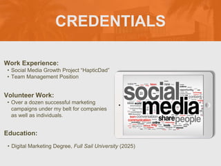 CREDENTIALS
Work Experience:
• Social Media Growth Project “HapticDad”
• Team Management Position
Education:
• Digital Marketing Degree, Full Sail University (2025)
Volunteer Work:
• Over a dozen successful marketing
campaigns under my belt for companies
as well as individuals.
Picture Relevant
to Your Industry
Goes Here
 