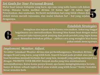 Set Goals for Your Personal Brand.
Mulai buat tujuan hidupmu yang baru, apa saja yang indin kamu raih dalam


                                                                        5
hidup. Dimana kamu melihat dirimu 10 bulan lagi? 10 tahun lagi?
Prioritaskan, dan usahakan. Berhenti melakukan hal yang tidak efisien dan
efektif dalam meraih tujuanmu, dan mulai lakukan hal – hal yang sejalan
dengannya.

                                                      Establish Strategies.
                 Keinginan dan tujuan sudah kamu rencanakan. Sekarang tinggal


 6        bagaimana cara merealisasikan. Streategi bisa kamu buat dengan mulai
           mencari tahu tujuan jarak panjang dan jarak pendek yang ingin kamu
        capai. Kemudian tentukan pilihan – pilihan cara yang mungkin bisa kamu
                                                      pakai untuk mencapainya.

Implement. Monitor. Adjust.
Terakhir? Jalankan! Monitor dirimu dan perkembangannya. Biasakan dirimu
                                                                            7
dengan Brand yang baru, yang lebih baik. Seperti brand pada produk atau jasa,
buat brandmu menjadi berbeda dari yang lain, menjadi yang paling menonjol dan
diingat. PROMOTE YOUR BRAND! Banyak media yang bisa membantumu
mewujudkannya. Kalau kamu punya brand, apa kamu menginginkannya berada
hanya di dalam sebuah toples kecil atau wadah yang lebih besar? Tentu! Semakin
besar semakin baik.
 