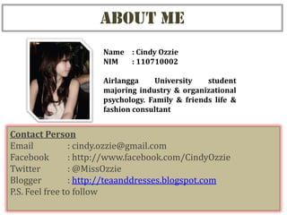 ABOUT ME
                      Name : Cindy Ozzie
                      NIM  : 110710002

                      Airlangga    University    student
                      majoring industry & organizational
                      psychology. Family & friends life &
                      fashion consultant


Contact Person
Email           : cindy.ozzie@gmail.com
Facebook        : http://www.facebook.com/CindyOzzie
Twitter         : @MissOzzie
Blogger         : http://teaanddresses.blogspot.com
P.S. Feel free to follow
 