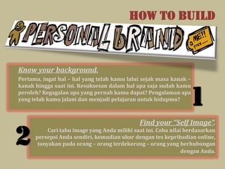 HOW TO BUILD



Know your background.
Pertama, ingat hal – hal yang telah kamu lalui sejak masa kanak –
kanak hingga saat ini. Kesuksesan dalam hal apa saja sudah kamu
peroleh? Kegagalan apa yang pernah kamu dapat? Pengalaman apa
yang telah kamu jalani dan menjadi pelajaran untuk hidupmu?
                                                                  1
                                              Find your “Self Image”.

2          Cari tahu image yang Anda miliki saat ini. Coba nilai berdasarkan
      persepsi Anda sendiri, kemudian ukur dengan tes kepribadian online,
       tanyakan pada orang – orang terdekorang – orang yang berhubungan
                                                                dengan Anda.
 