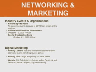 NETWORKING &
MARKETING
Industry Events & Organizations
• National Sports Media
• No Upcoming events because of COVID can stream online
anytime
• National Association Of Broadcasters
• October 5 - 9, 2020- Virtual
• Sports Broadcasting Camp
‣ October 9-11 2020- Virtual
Digital Marketing
• Primary Content: Post and write stories about the latest
score and events from the previous games
• Primary Tools: Blogs and posting on social media
• Website: Full Sail digital portfolio as well as Facebook and
Twitter so people can get to my content easily
 