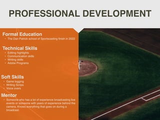 PROFESSIONAL DEVELOPMENT
Mentor
• Someone who has a lot of experience broadcasting live
events or someone with years of experience behind the
camera. Knows everything that goes on during a
broadcast.
Formal Education
• The Dan Patrick school of Sportscasting ﬁnish in 2022
Technical Skills
• Editing highlights
• Communication skills
• Writing skills
• Adobe Programs
Soft Skills
• Game logging
• Writing Scrips
• Voice overs
 