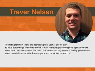 Trever Nelsen
The raGng for most sports are decreasing very year as people start
to have other things to entertain them. I want make people enjoy sports again and make
them have the same passion that I do. I don’t want fans to just watch the big games I want
them to tune into a random Tuesday game and be excited to watch it.
 