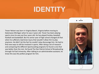Trever Nelsen was born in Virginia Beech, Virginia before moving to
Kalamazoo Michigan when he was 2 years old. Trever has been playing
sports since he was just four years old. He has played hockey, baseball,
football and basketball. But his senior year of high school changed all that
when he suﬀered a bad knee injury that wouldn’t allow him to play
anymore. He didn’t let the fact he couldn’t play discourage him. He had to
ﬁnd new ways to sGll be involved in sports. AIer doing a lot of research
and comparing the diﬀerent SportscasGng programs he found a one that
was beKer than the rest. He found The Dan Patrick School of BroadcasGng
through Full Sail University. AIer talking to an administraGve assistant, he
knew this was the prefect program for him.
IDENTITY
 