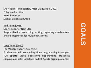 GOALS
Short Term: (Immediately AIer GraduaGon, 2022)
Entry level posiGon
News Producer
Sinclair Broadcast Group
Mid Term: (2028)
Sports Reporter Next Star
Responsible for researching, wriGng, capturing visual content
and ediGng stories for mulGple plaZorms
 
Long Term: (2040)
Fox Manager, Sports Screening
Produce and edit compelling video programming to support
FOX Sports’ video operaGons department, broadcast
clipping, and sales iniGaGves on FOX Sports Digital properGes
 