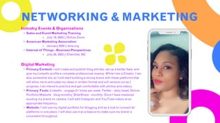Industry Events & Organizations
• Sales and Event Marketing Training
⚬ July 18, 2023 | Online Zoom
• American Marketing Association
⚬ January 2024 | ama.org
• Internet of Things - Business Perspectives
⚬ July 28, 2023 | Charlotte, NC
Digital Marketing
• Primary Content: I will create and publish blog articles, set up a twitter feed, and
give my LinkedIn profile a complete professional revamp. While I am a Creator, I am
also somewhat shy so I will start building a strong brand with these platforms that
will allow me to articulate my ideas in written format and will venture out as I
progress. I do intend to practice and get comfortable with photos and videos.
• Primary Tools: LinkedIn - engage 2+ times per week; Twitter - daily tweet; Online
Portfolio/Website - blog monthly; SlideShare - monthly. Once I have mastered
exuding my brand on camera, I will add Instagram and YouTube videos at an
appropriate frequency.
• Website: I will use my digital portfolio for blogging and as a hub to connect all
platforms in one place. I will also use it as a beacon to make sure my brand is
consistent throughout.
NETWORKING & MARKETING
 