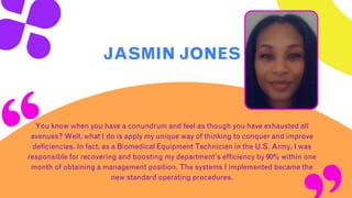 JASMIN JONES
You know when you have a conundrum and feel as though you have exhausted all
avenues? Well, what I do is apply my unique way of thinking to conquer and improve
deficiencies. In fact, as a Biomedical Equipment Technician in the U.S. Army, I was
responsible for recovering and boosting my department’s efficiency by 90% within one
month of obtaining a management position. The systems I implemented became the
new standard operating procedures.
 