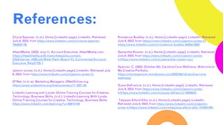 References:
Chyna Spenser. (n.d.). Home [LinkedIn page]. LinkedIn. Retrieved
July 6, 2023, from https://www.linkedin.com/in/chyna-spencer-
76a934178/
iHeartMedia. (2023, July 1). Account Executive. iHeartMedia.com.
https://iheartmedia.wd5.myworkdayjobs.com/en-
US/External_iHM/job/West-Palm-Beach-FL-Continental/Account-
Executive_Req31705-1
Jasmin Jones. (n.d.). Home [LinkedIn page]. LinkedIn. Retrieved July
6, 2023, from https://www.linkedin.com/in/jasmin-jones-lr/
O*Net. (n.d.-a). Marketing Managers. ONetOnline.org.
https://www.onetonline.org/link/summary/11-2021.00
LinkedIn Learning with Lynda: Online Training Courses for Creative,
Technology, Business Skills. (n.d.). LinkedIn Learning With Lynda:
Online Training Courses for Creative, Technology, Business Skills.
https://www.linkedin.com/learning/?u=50813145
Rondarius Bradley. (n.d.). Home [LinkedIn page]. LinkedIn. Retrieved
July 6, 2023, from https://www.linkedin.com/in/jasmin-jones-lr/
https://www.linkedin.com/in/rondarius-bradley-9455a1208/
Samantha Rosner. (n.d.). Home [LinkedIn page]. LinkedIn. Retrieved
July 6, 2023, from https://www.linkedin.com/in/jasmin-jones-
lr/https://www.linkedin.com/in/samantha-rosner-nyc/
Spencer, C. (2022, October 20). Carolina Core Wellness. Welcome to
My Creative Portfolio.
https://chynaspencer.wordpress.com/2022/09/13/carolina-core-
wellness/
Susie DeFrancis. (n.d.). Home [LinkedIn page]. LinkedIn. Retrieved
July 6, 2023, from https://www.linkedin.com/in/jasmin-jones-
lr/https://www.linkedin.com/in/susie-defrancis-19459b2/
Talyssia Alford-Ellis. (n.d.). Home [LinkedIn page]. LinkedIn.
Retrieved July 6, 2023, from https://www.linkedin.com/in/jasmin-
jones-lr/https://www.linkedin.com/in/talyssia-alford-ellis-741624160/
 