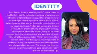 IDENTITY
I am Jasmin Jones, a Washington D.C. native raised in
the 90s, but I had the fortunate experience of experiencing
different environments growing up. It has shaped my way
of thinking to see the world from several points of view.
When I grew up, I became an Army wife, turned soldier, so
my travels continued. Today, as a veteran and lifelong
learner, I have dreams of being anything but ordinary.
Through core values like respect, integrity, personal
courage, discipline, determination, and a positive mindset,
I know that I can succeed at anything I put my mind to. I
envision a life of relentlessly pursuing my passions of
marketing, acting, entrepreneurship, and helping others,
and whatever else may come. The number one thing my
parents taught me was to be a good person, and I carry
that with me everywhere I go.
 