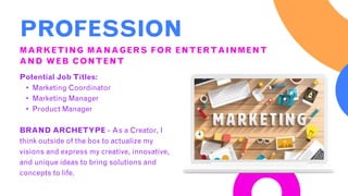 PROFESSION
MARKETING MANAGERS FOR ENTERTAINMENT
AND WEB CONTENT
Potential Job Titles:
• Marketing Coordinator
• Marketing Manager
• Product Manager
BRAND ARCHETYPE - As a Creator, I
think outside of the box to actualize my
visions and express my creative, innovative,
and unique ideas to bring solutions and
concepts to life.
 
