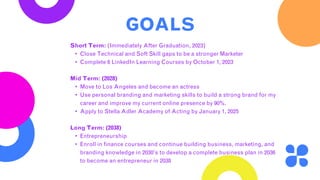 GOALS
Short Term: (Immediately After Graduation, 2023)
• Close Technical and Soft Skill gaps to be a stronger Marketer
• Complete 6 LinkedIn Learning Courses by October 1, 2023
Mid Term: (2028)
• Move to Los Angeles and become an actress
• Use personal branding and marketing skills to build a strong brand for my
career and improve my current online presence by 90%.
• Apply to Stella Adler Academy of Acting by January 1, 2025
Long Term: (2038)
• Entrepreneurship
• Enroll in finance courses and continue building business, marketing, and
branding knowledge in 2030’s to develop a complete business plan in 2036
to become an entrepreneur in 2038
 