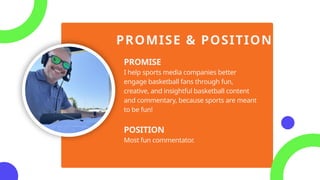 PROMISE & POSITION
PROMISE
I help sports media companies better
engage basketball fans through fun,
creative, and insightful basketball content
and commentary, because sports are meant
to be fun!
POSITION
Most fun commentator.
 