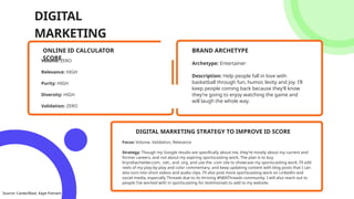 DIGITAL
MARKETING
Volume: ZERO
Relevance: HIGH
Purity: HIGH
Diversity: HIGH
Validation: ZERO
ONLINE ID CALCULATOR
SCORE
Archetype: Entertainer
Description: Help people fall in love with
basketball through fun, humor, levity and joy. I’ll
keep people coming back because they’ll know
they’re going to enjoy watching the game and
will laugh the whole way.
BRAND ARCHETYPE
Focus: Volume, Validation, Relevance
Strategy: Though my Google results are specifically about me, they’re mostly about my current and
former careers, and not about my aspiring sportscasting work. The plan is to buy
brycebachelder.com, .net., and .org, and use the .com site to showcase my sportscasting work. I’ll edit
reels of my play-by-play and color commentary, and keep updating content with blog posts that I can
also turn into short videos and audio clips. I’ll also post more sportscasting work on LinkedIn and
social media, especially Threads due to its thriving #NBAThreads community. I will also reach out to
people I’ve worked with in sportscasting for testimonials to add to my website.
DIGITAL MARKETING STRATEGY TO IMPROVE ID SCORE
Source: CareerBlast, Kaye Putnam
 