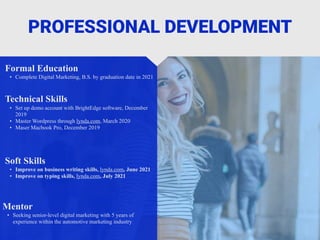 PROFESSIONAL DEVELOPMENT
Mentor
• Seeking senior-level digital marketing with 5 years of
experience within the automotive marketing industry
Formal Education
• Complete Digital Marketing, B.S. by graduation date in 2021
Technical Skills
• Set up demo account with BrightEdge software, December
2019
• Master Wordpress through lynda.com, March 2020
• Maser Macbook Pro, December 2019
Soft Skills
• Improve on business writing skills, lynda.com, June 2021
• Improve on typing skills, lynda.com, July 2021
 