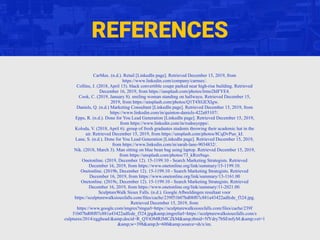 REFERENCES
CarMax. (n.d.). Retail [LinkedIn page]. Retrieved December 15, 2019, from
https://www.linkedin.com/company/carmax/.
Collins, J. (2018, April 13). black convertible coupe parked near high-rise building. Retrieved
December 16, 2019, from https://unsplash.com/photos/lrmo2hlFYE4.
Cook, C. (2019, January 8). smiling woman standing on hallwayu. Retrieved December 15,
2019, from https://unsplash.com/photos/Q1T4XGEXIgw.
Daniels, Q. (n.d.) Marketing Consultant [LinkedIn page]. Retrieved December 15, 2019, from
https://www.linkedin.com/in/quinton-daniels-422a85107/.
Epps, R. (n.d.). Done for You Lead Generation [LinkedIn page]. Retrieved December 15, 2019,
from https://www.linkedin.com/in/rodneyepps/.
Koloda, V. (2018, April 6). group of fresh graduates students throwing their academic hat in the
air. Retrieved December 15, 2019, from https://unsplash.com/photos/8CqDvPuo_kI.
Lane, S. (n.d.). Done for You Lead Generation [LinkedIn page]. Retrieved December 15, 2019,
from https://www.linkedin.com/in/sarah-lane-9034832/.
Nik. (2018, March 3). Man sitting on blue bean bag using laptop. Retrieved December 15, 2019,
from https://unsplash.com/photos/73_kRzs9sqo.
Onetonline. (2019, December 12). 15-1199.10 - Search Marketing Strategists. Retrieved
December 16, 2019, from https://www.onetonline.org/link/summary/15-1199.10.
Onetonline. (2019b, December 12). 15-1199.10 - Search Marketing Strategists. Retrieved
December 16, 2019, from https://www.onetonline.org/link/summary/13-1161.00
Onetonline. (2019c, December 12). 15-1199.10 - Search Marketing Strategists. Retrieved
December 16, 2019, from https://www.onetonline.org/link/summary/11-2021.00.
SculptureWalk Sioux Falls. (n.d.). Google Afbeeldingen resultaat voor
https://sculpturewalksiouxfalls.com/files/cache/239f51b07bd08f07c881a43422adfcde_f324.jpg.
Retrieved December 15, 2019, from
https://www.google.com/imgres?imgurl=https://sculpturewalksiouxfalls.com/files/cache/239f
51b07bd08f07c881a43422adfcde_f324.jpg&amp;imgrefurl=https://sculpturewalksiouxfalls.com/s
culptures/2014/egghead/&amp;docid=R_QYtOMRJMCZkM&amp;tbnid=5fYdry7bSEmfyM:&amp;vet=1
&amp;w=398&amp;h=600&amp;source=sh/x/im.
 