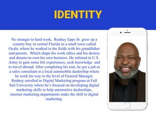 No stranger to hard work, Rodney Epps Sr. grew up a
country boy in central Florida in a small town called
Ocala, where he worked in the fields with his grandfather
and parents. Which shape his work ethics and his desires
and dreams to own his own business. He enlisted in U.S.
Army to gain some life experiences, seek knowledge and
to travel abroad. After completing his tour, he got a job as
a sales consultant at a local automobile dealership where
he work his way to the level of General Manager.
Rodney enrolled in Digital Marketing program at Full
Sail University where he’s focused on developing digital
marketing skills to help automotive dealerships,
internet marketing departments make the shift to digital
marketing.
IDENTITY
 
