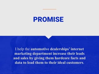 I help the automotive dealerships’ internet
marketing department increase their leads
and sales by giving them hardcore facts and
data to lead them to their ideal customers.
PROMISE
 