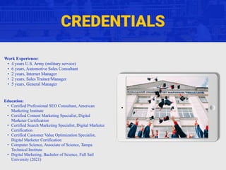 CREDENTIALS
Work Experience:
• 4 years U.S. Army (military service)
• 6 years, Automotive Sales Consultant
• 2 years, Internet Manager
• 2 years, Sales Trainer/Manager
• 5 years, General Manager
Education:
• Certified Professional SEO Consultant, American
Marketing Institute
• Certified Content Marketing Specialist, Digital
Marketer Certification
• Certified Search Marketing Specialist, Digital Marketer
Certification
• Certified Customer Value Optimization Specialist,
Digital Marketer Certification
• Computer Science, Associate of Science, Tampa
Technical Institute
• Digital Marketing, Bachelor of Science, Full Sail
University (2021)
 