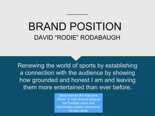 BRAND POSITION
Renewing the world of sports by establishing
a connection with the audience by showing
how grounded and honest I am and leaving
them more entertained than ever before.
DAVID “RODIE” RODABAUGH
David earned the nickname
“Rodie” in High School because
his Football coach and
teammates couldn’t pronounce
his last name.
 