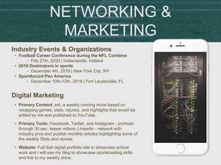 NETWORKING &
MARKETING
Industry Events & Organizations
• Football Career Conference during the NFL Combine
‣ Feb 27th, 2020 | Indianapolis, Indiana
• 2019 Dealmakers in sports
‣ December 4th, 2019 | New York City, NY
• SportAccort Pan America
‣ December 10th-12th, 2019 | Fort Lauderdale, FL
Digital Marketing
• Primary Content: est. a weekly running show based on
recapping games, stats, injuries, and highlights that would be
edited by me and published to YouTube.
• Primary Tools: Facebook, Twitter, and Instagram - promote
through 30 sec. teaser videos; LinkedIn - network with
industry pros and publish monthly articles highlighting some of
the weekly Stats and stories.
• Website: Full Sail digital portfolio site to showcase school
work and I will use my blog to showcase sportscasting skills
and link to my weekly show.
 