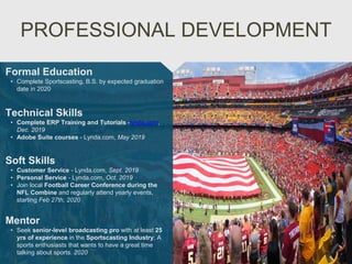 PROFESSIONAL DEVELOPMENT
Mentor
• Seek senior-level broadcasting pro with at least 25
yrs of experience in the Sportscasting Industry; A
sports enthusiasts that wants to have a great time
talking about sports. 2020
Formal Education
• Complete Sportscasting, B.S. by expected graduation
date in 2020
Technical Skills
• Complete ERP Training and Tutorials -lynda.com,
Dec. 2019
• Adobe Suite courses - Lynda.com, May 2019
Soft Skills
• Customer Service - Lynda.com, Sept. 2019
• Personal Service - Lynda.com, Oct. 2019
• Join local Football Career Conference during the
NFL Combine and regularly attend yearly events,
starting Feb 27th, 2020
 