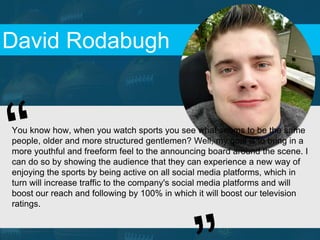 David Rodabugh
You know how, when you watch sports you see what seems to be the same
people, older and more structured gentlemen? Well, my goal is to bring in a
more youthful and freeform feel to the announcing board around the scene. I
can do so by showing the audience that they can experience a new way of
enjoying the sports by being active on all social media platforms, which in
turn will increase traffic to the company's social media platforms and will
boost our reach and following by 100% in which it will boost our television
ratings.
 