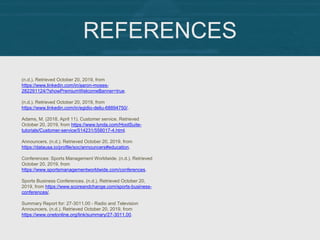 REFERENCES
(n.d.). Retrieved October 20, 2019, from
https://www.linkedin.com/in/aaron-moses-
282291124/?showPremiumWelcomeBanner=true.
(n.d.). Retrieved October 20, 2019, from
https://www.linkedin.com/in/egidio-deliu-68894750/.
Adams, M. (2018, April 11). Customer service. Retrieved
October 20, 2019, from https://www.lynda.com/HootSuite-
tutorials/Customer-service/514231/558017-4.html.
Announcers. (n.d.). Retrieved October 20, 2019, from
https://datausa.io/profile/soc/announcers#education.
Conferences: Sports Management Worldwide. (n.d.). Retrieved
October 20, 2019, from
https://www.sportsmanagementworldwide.com/conferences.
Sports Business Conferences. (n.d.). Retrieved October 20,
2019, from https://www.scoreandchange.com/sports-business-
conferences/.
Summary Report for: 27-3011.00 - Radio and Television
Announcers. (n.d.). Retrieved October 20, 2019, from
https://www.onetonline.org/link/summary/27-3011.00.
 