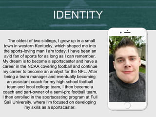 The oldest of two siblings, I grew up in a small
town in western Kentucky, which shaped me into
the sports-loving man I am today. I have been an
avid fan of sports for as long as I can remember.
My dream is to become a sportscaster and have a
career in the NCAA covering football and continue
my career to become an analyst for the NFL. After
being a team manager and eventually becoming
an assistant coach for my high school football
team and local college team, I then became a
coach and part-owner of a semi-pro football team.
I then enrolled in the sportscasting program at Full
Sail University, where I'm focused on developing
my skills as a sportscaster.
IDENTITY
 