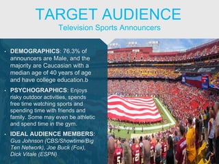 • DEMOGRAPHICS: 76.3% of
announcers are Male, and the
majority are Caucasian with a
median age of 40 years of age
and have college education.b
• PSYCHOGRAPHICS: Enjoys
risky outdoor activities, spends
free time watching sports and
spending time with friends and
family. Some may even be athletic
and spend time in the gym.
• IDEAL AUDIENCE MEMBERS:
Gus Johnson (CBS/Showtime/Big
Ten Network), Joe Buck (Fox),
Dick Vitale (ESPN)
Television Sports Announcers
TARGET AUDIENCE
 