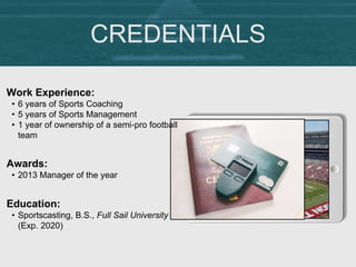 CREDENTIALS
Work Experience:
• 6 years of Sports Coaching
• 5 years of Sports Management
• 1 year of ownership of a semi-pro football
team
Education:
• Sportscasting, B.S., Full Sail University
(Exp. 2020)
Awards:
• 2013 Manager of the year
 