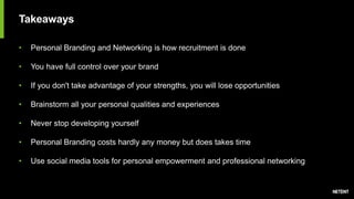 Takeaways
• Personal Branding and Networking is how recruitment is done
• You have full control over your brand
• If you don't take advantage of your strengths, you will lose opportunities
• Brainstorm all your personal qualities and experiences
• Never stop developing yourself
• Personal Branding costs hardly any money but does takes time
• Use social media tools for personal empowerment and professional networking
 