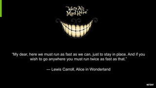 “My dear, here we must run as fast as we can, just to stay in place. And if you
wish to go anywhere you must run twice as fast as that.”
― Lewis Carroll, Alice in Wonderland
 