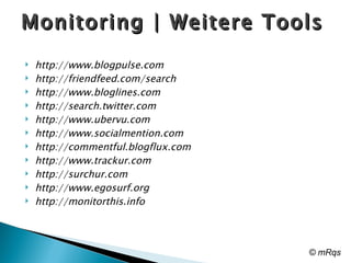 Monitoring | Weitere Tools  http://www.blogpulse.com http://friendfeed.com/search http://www.bloglines.com http://search.twitter.com http://www.ubervu.com http://www.socialmention.com http://commentful.blogflux.com http://www.trackur.com http://surchur.com http://www.egosurf.org http://monitorthis.info © mRqs 