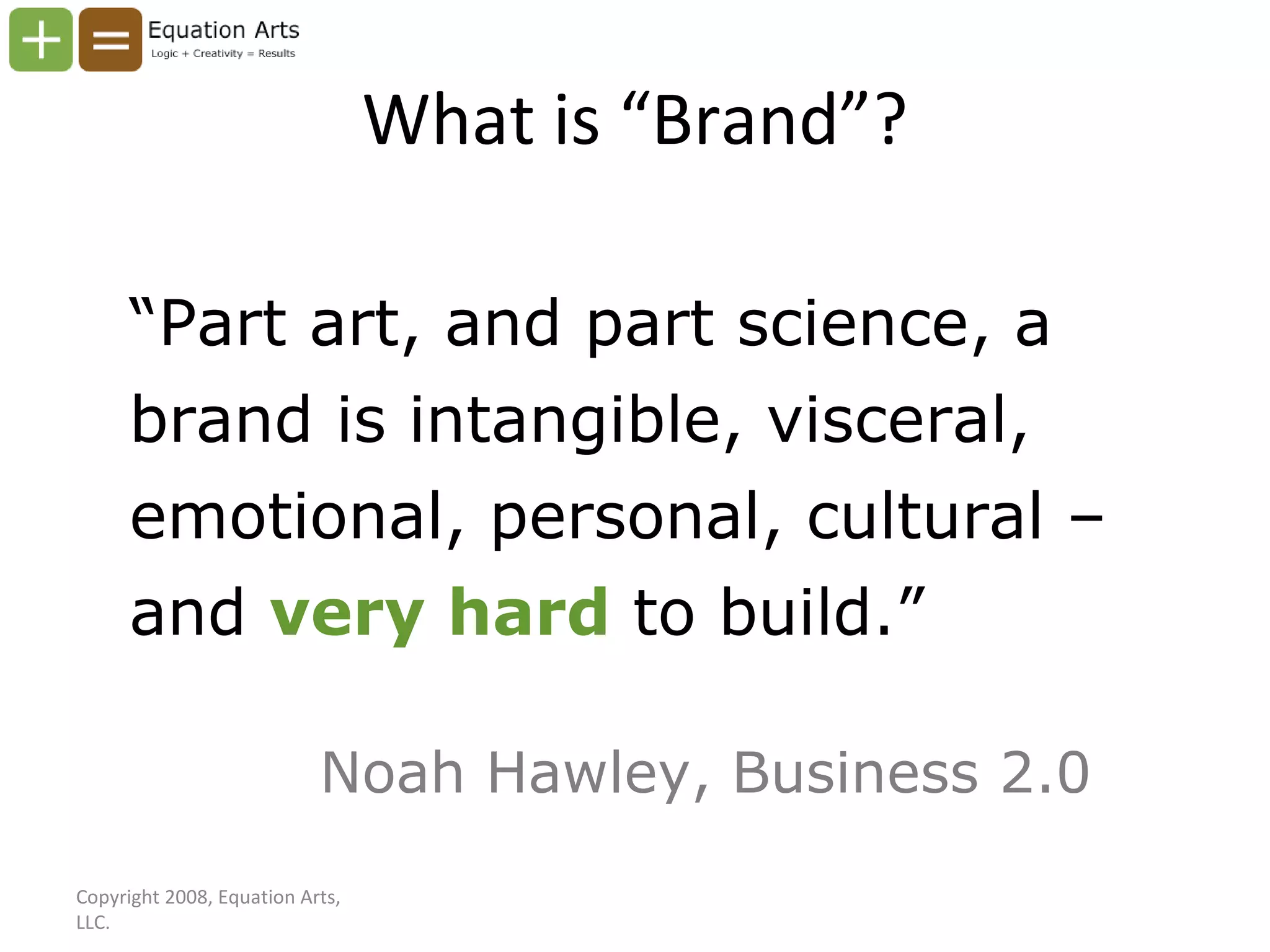 What is “Brand”? “ Part art, and part science, a brand is intangible, visceral, emotional, personal, cultural – and  very hard  to build.” Noah Hawley, Business 2.0 Copyright 2008, Equation Arts, LLC. 
