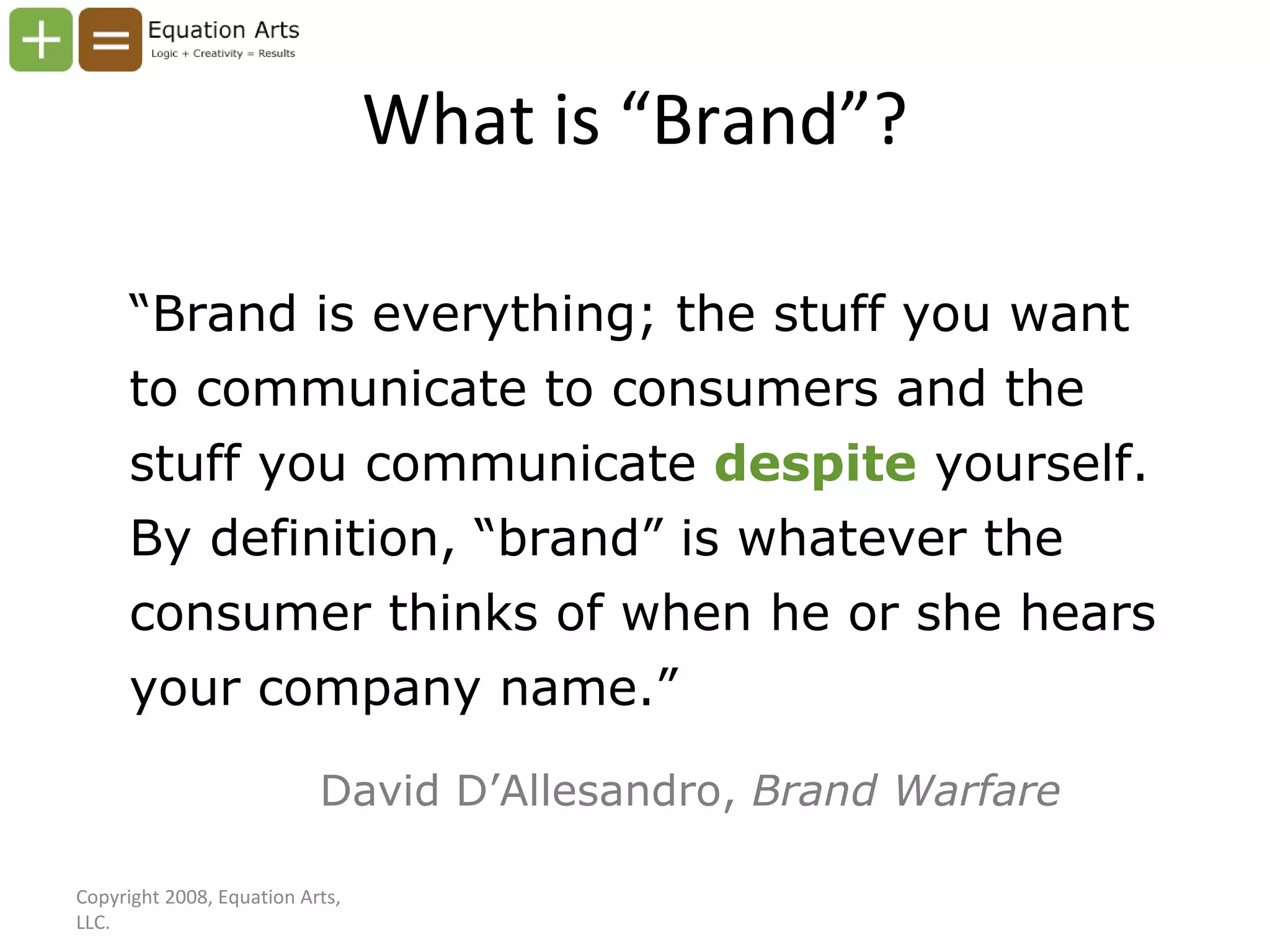 What is “Brand”? “ Brand is everything; the stuff you want to communicate to consumers and the stuff you communicate  despite   yourself. By definition, “brand” is whatever the consumer thinks of when he or she hears your company name.” David D’Allesandro,  Brand Warfare Copyright 2008, Equation Arts, LLC. 