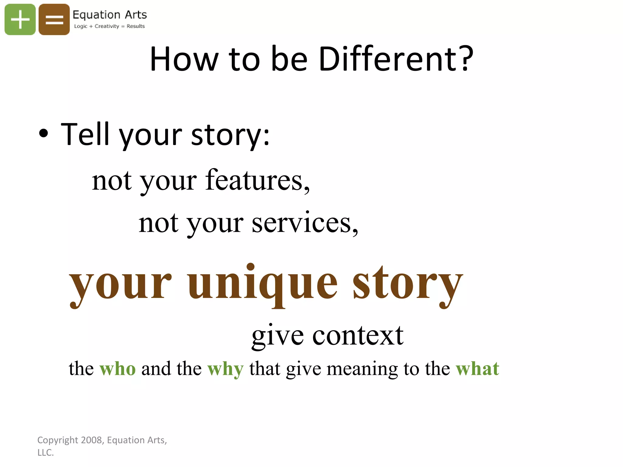 How to be Different? Tell your story: not your features, not your services, your unique story give context the  who   and the  why   that give meaning to the   what Copyright 2008, Equation Arts, LLC. 