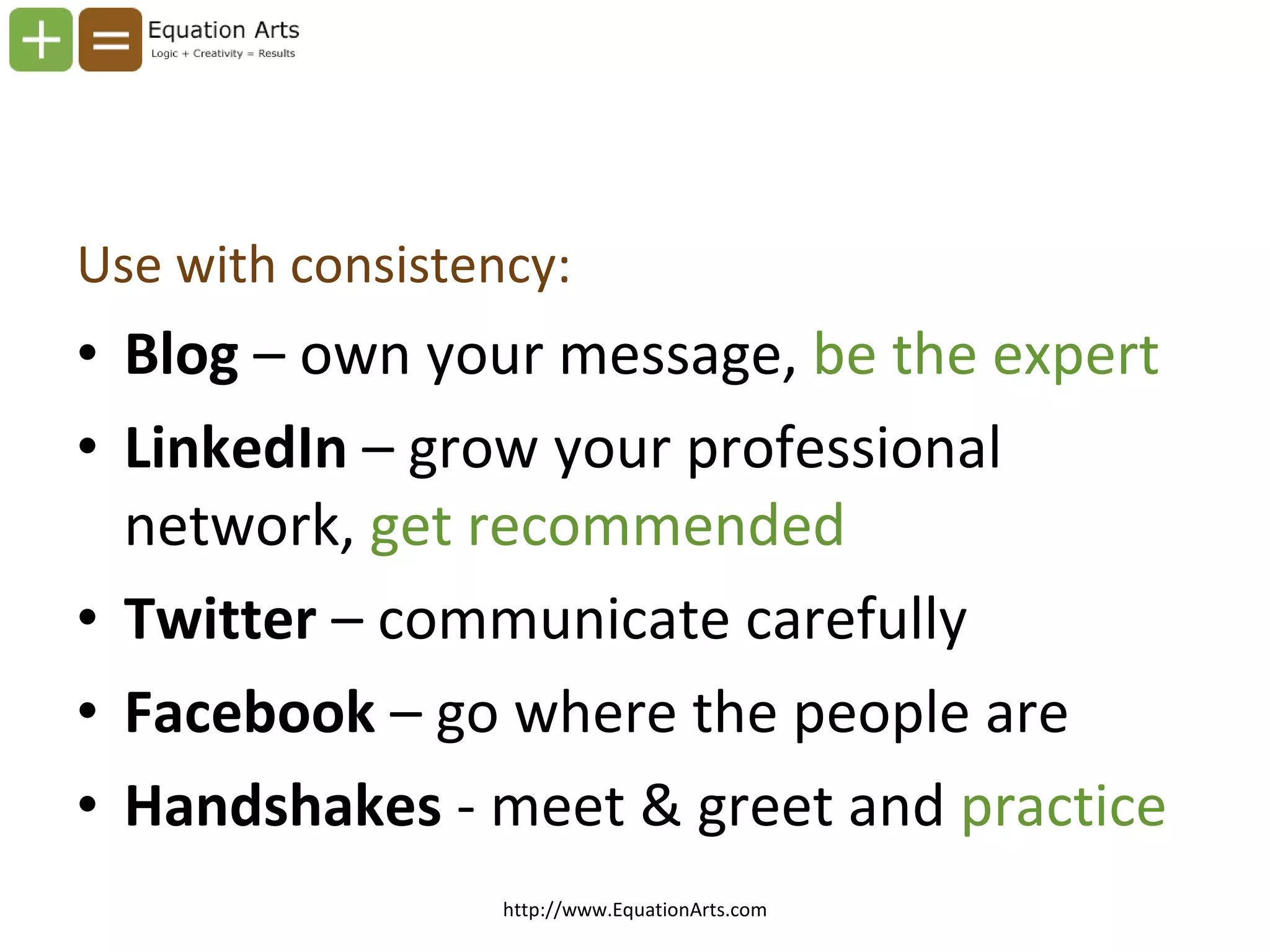 Use with consistency: Blog  – own your message,  be the expert LinkedIn  – grow your professional network,  get recommended Twitter  – communicate carefully Facebook  – go where the people are Handshakes  - meet & greet and  practice http://www.EquationArts.com 