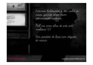 Estamos habituados a dar valor às
                     coisas quando estão num
                     determinado contexto.
                     Bell era uma obra de arte sem
                     moldura.
                     Um produto de luxo sem etiqueta
                     de marca.



www.ruiventura.com                       rui.pedro.ventura@gmail.com
 