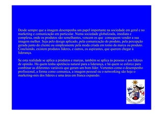 Desde sempre que a imagem desempenha um papel importante na sociedade em geral e no
marketing e comunicação em particular. Numa sociedade globalizada, imediata e
complexa, onde os produtos são semelhantes, vencem os que conseguem vender a sua
imagem melhor. Seja pelo design aplicado, pela comunicação do produto, pela percepção
gerada junto do cliente ou simplesmente pela moda criada em torno da marca ou produto.
Concluindo, existem produtos líderes, e outros, os aspirantes, que querem chegar à
liderança.

Se esta realidade se aplica a produtos e marcas, também se aplica às pessoas e aos líderes
de opinião. Há quem tenha apetência natural para a liderança, e há quem se esforce para
combinar as diferentes variáveis que geram um bom líder. Vertentes como o desempenho
profissional, a forma como comunica, a imagem pessoal ou o networking são hoje o
marketing-mix dos líderes e uma área em franca expansão.
 