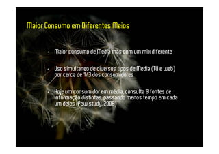 Maior Consumo em Diferentes Meios


      • Maior consumo de Media mas com um mix diferente

      • Uso simultaneo de diversos tipos de Media (TV e web)
        por cerca de 1/3 dos consumidores

      • Hoje um consumidor em média, consulta 8 fontes de
        informação distintas, passando menos tempo em cada
        um deles (Pew study, 2008)
 